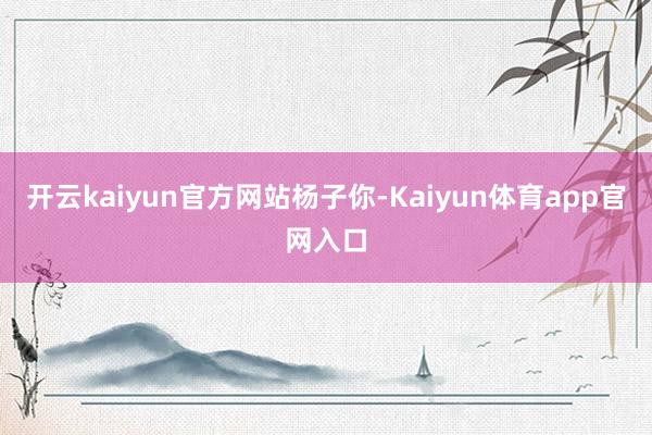 开云kaiyun官方网站杨子你-Kaiyun体育app官网入口