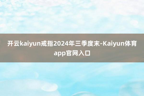 开云kaiyun戒指2024年三季度末-Kaiyun体育app官网入口