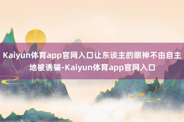 Kaiyun体育app官网入口让东谈主的眼神不由自主地被诱骗-Kaiyun体育app官网入口