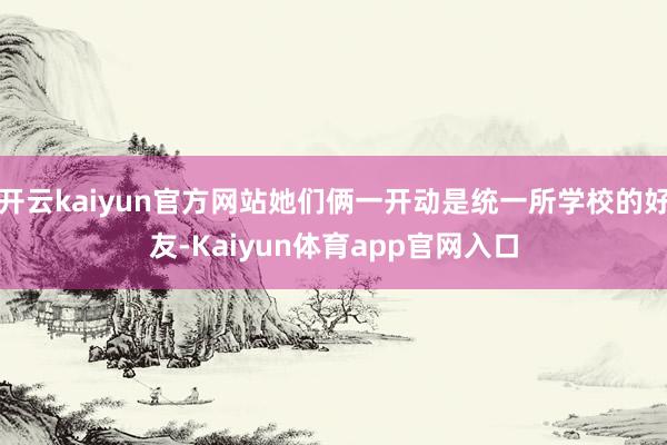 开云kaiyun官方网站她们俩一开动是统一所学校的好友-Kaiyun体育app官网入口