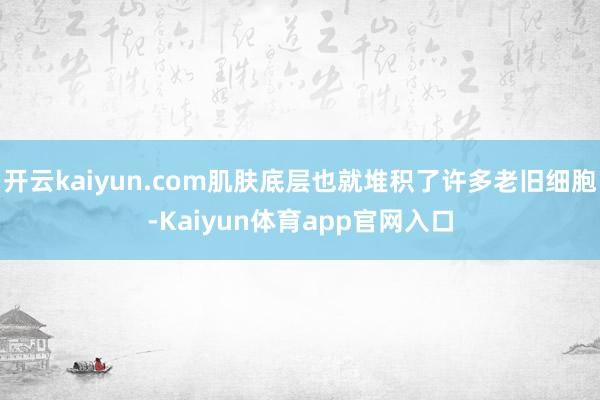 开云kaiyun.com肌肤底层也就堆积了许多老旧细胞-Kaiyun体育app官网入口