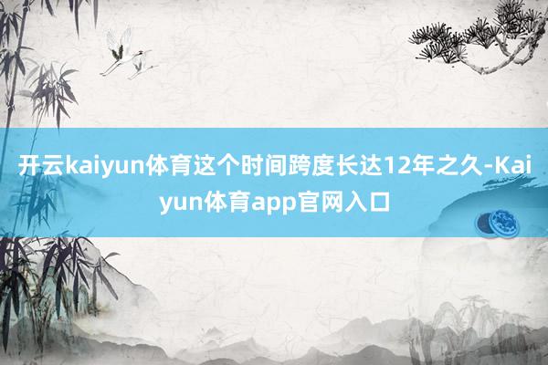 开云kaiyun体育这个时间跨度长达12年之久-Kaiyun体育app官网入口