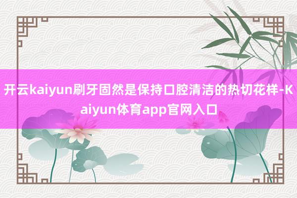 开云kaiyun刷牙固然是保持口腔清洁的热切花样-Kaiyun体育app官网入口