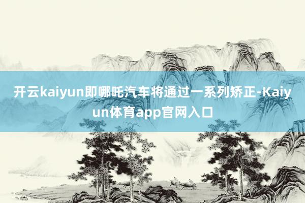 开云kaiyun即哪吒汽车将通过一系列矫正-Kaiyun体育app官网入口