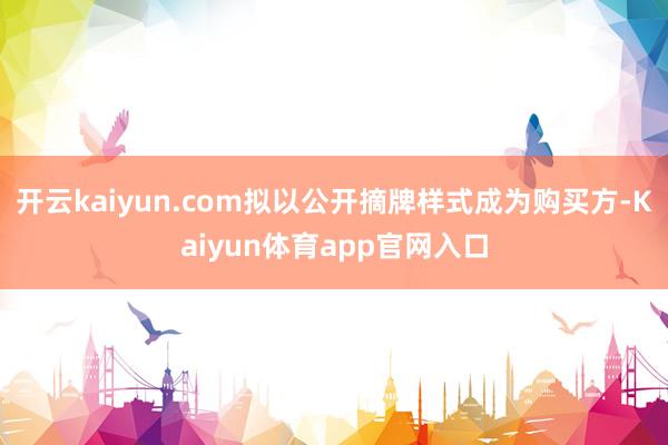 开云kaiyun.com拟以公开摘牌样式成为购买方-Kaiyun体育app官网入口