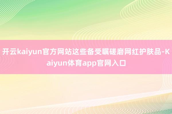 开云kaiyun官方网站这些备受瞩磋磨网红护肤品-Kaiyun体育app官网入口