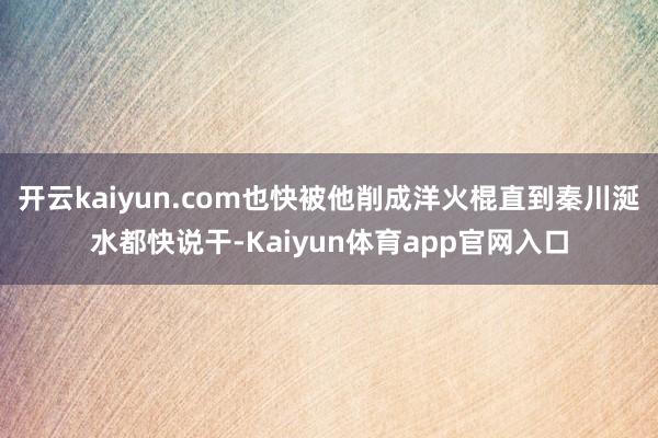 开云kaiyun.com也快被他削成洋火棍直到秦川涎水都快说干-Kaiyun体育app官网入口