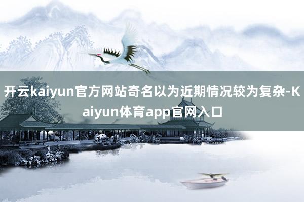 开云kaiyun官方网站奇名以为近期情况较为复杂-Kaiyun体育app官网入口