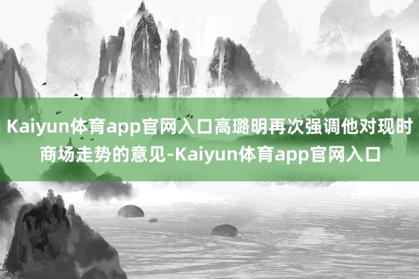 Kaiyun体育app官网入口高璐明再次强调他对现时商场走势的意见-Kaiyun体育app官网入口