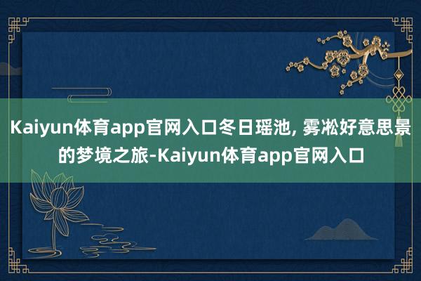 Kaiyun体育app官网入口冬日瑶池, 雾凇好意思景的梦境之旅-Kaiyun体育app官网入口