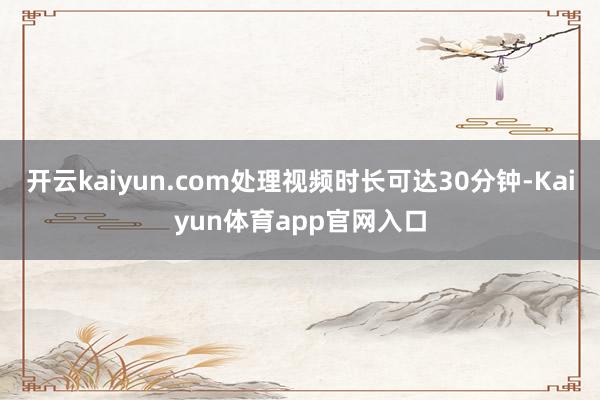 开云kaiyun.com处理视频时长可达30分钟-Kaiyun体育app官网入口