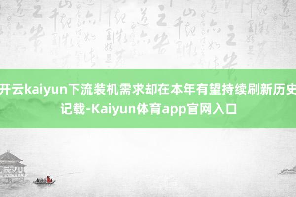 开云kaiyun下流装机需求却在本年有望持续刷新历史记载-Kaiyun体育app官网入口