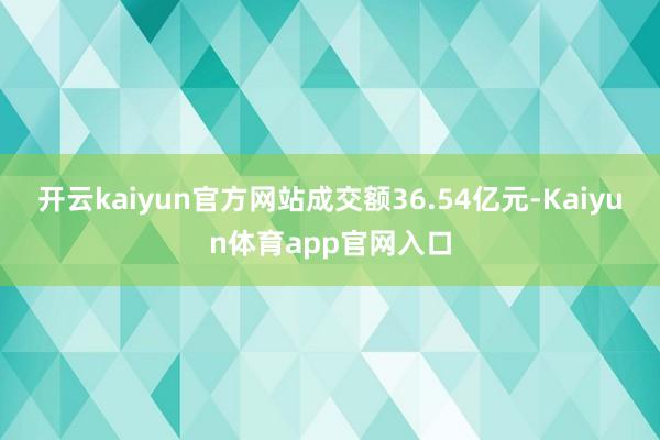 开云kaiyun官方网站成交额36.54亿元-Kaiyun体育app官网入口