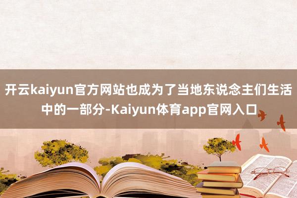 开云kaiyun官方网站也成为了当地东说念主们生活中的一部分-Kaiyun体育app官网入口