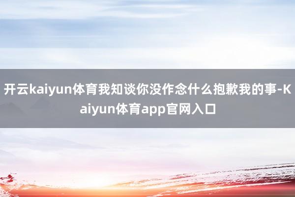 开云kaiyun体育我知谈你没作念什么抱歉我的事-Kaiyun体育app官网入口