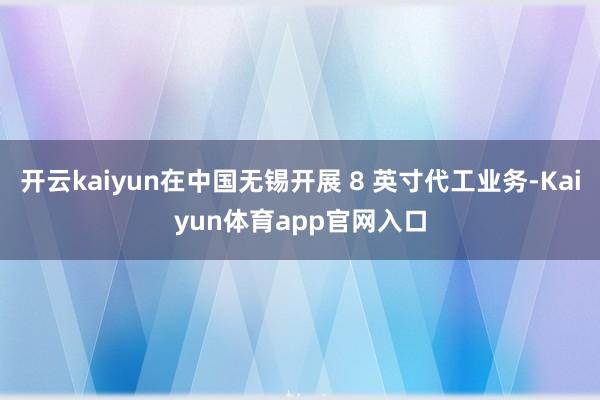 开云kaiyun在中国无锡开展 8 英寸代工业务-Kaiyun体育app官网入口