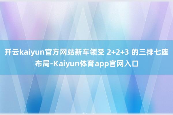 开云kaiyun官方网站新车领受 2+2+3 的三排七座布局-Kaiyun体育app官网入口