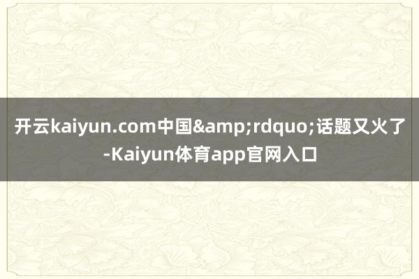 开云kaiyun.com中国&rdquo;话题又火了-Kaiyun体育app官网入口