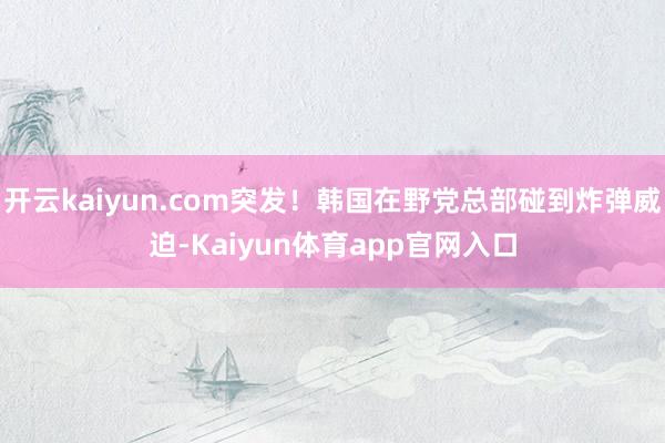 开云kaiyun.com突发！韩国在野党总部碰到炸弹威迫-Kaiyun体育app官网入口