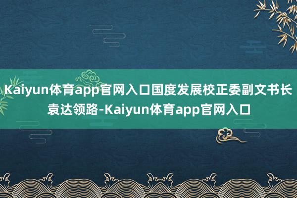 Kaiyun体育app官网入口国度发展校正委副文书长袁达领路-Kaiyun体育app官网入口