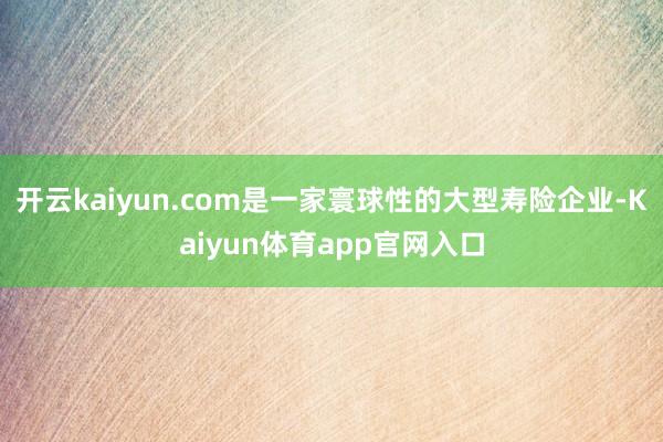 开云kaiyun.com是一家寰球性的大型寿险企业-Kaiyun体育app官网入口