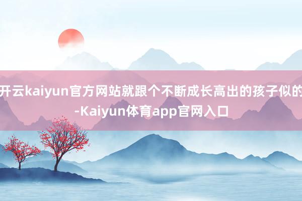 开云kaiyun官方网站就跟个不断成长高出的孩子似的-Kaiyun体育app官网入口