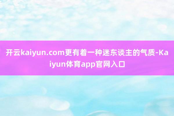 开云kaiyun.com更有着一种迷东谈主的气质-Kaiyun体育app官网入口