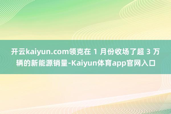 开云kaiyun.com领克在 1 月份收场了超 3 万辆的新能源销量-Kaiyun体育app官网入口