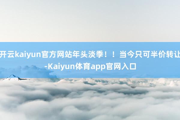 开云kaiyun官方网站年头淡季！！当今只可半价转让-Kaiyun体育app官网入口