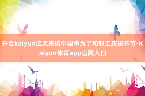 开云kaiyun这次来访中国事为了和职工庆祝春节-Kaiyun体育app官网入口