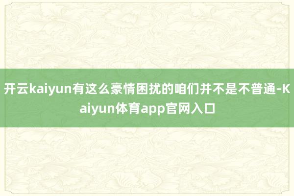 开云kaiyun有这么豪情困扰的咱们并不是不普通-Kaiyun体育app官网入口