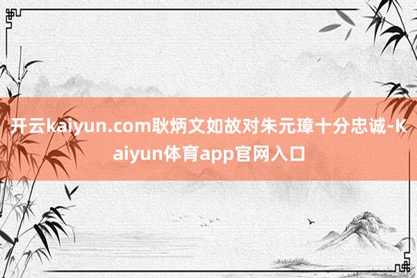 开云kaiyun.com耿炳文如故对朱元璋十分忠诚-Kaiyun体育app官网入口