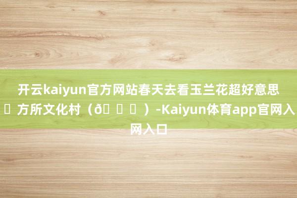 开云kaiyun官方网站春天去看玉兰花超好意思！✅方所文化村（🆓）-Kaiyun体育app官网入口