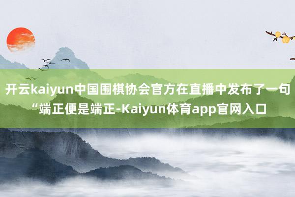 开云kaiyun中国围棋协会官方在直播中发布了一句“端正便是端正-Kaiyun体育app官网入口