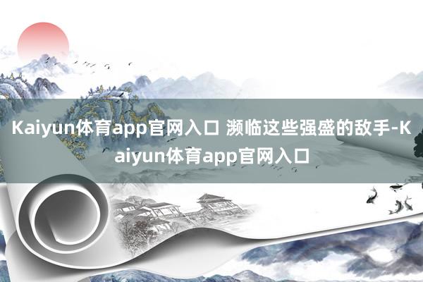 Kaiyun体育app官网入口 濒临这些强盛的敌手-Kaiyun体育app官网入口