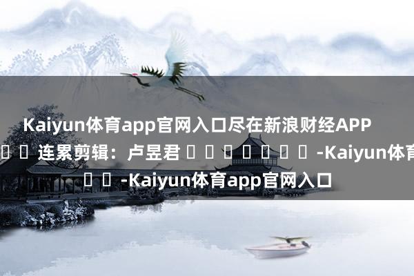 Kaiyun体育app官网入口尽在新浪财经APP            						连累剪辑：卢昱君 							-Kaiyun体育app官网入口