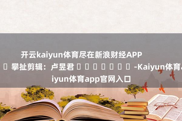 开云kaiyun体育尽在新浪财经APP            						攀扯剪辑：卢昱君 							-Kaiyun体育app官网入口