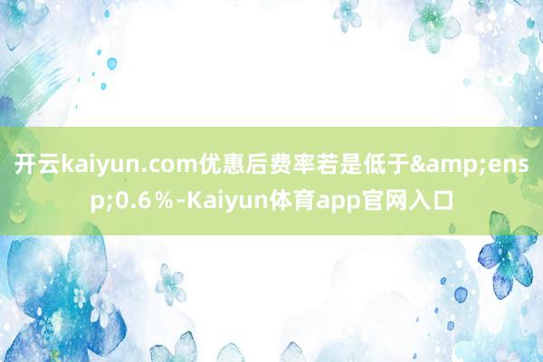 开云kaiyun.com优惠后费率若是低于&ensp;0.6％-Kaiyun体育app官网入口