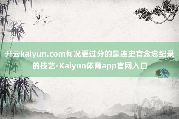 开云kaiyun.com何况更过分的是连史官念念纪录的技艺-Kaiyun体育app官网入口