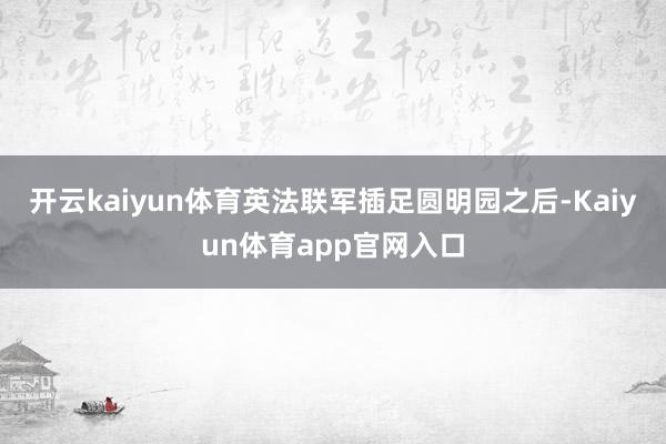 开云kaiyun体育英法联军插足圆明园之后-Kaiyun体育app官网入口